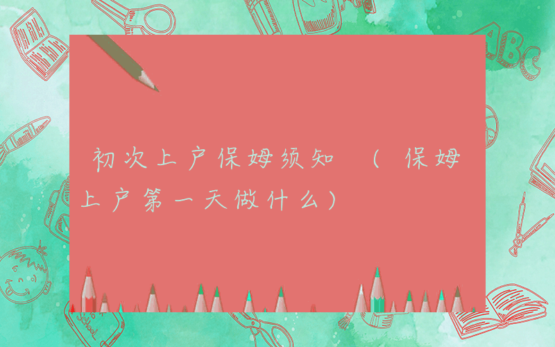 初次上户保姆须知 (保姆上户第一天做什么)